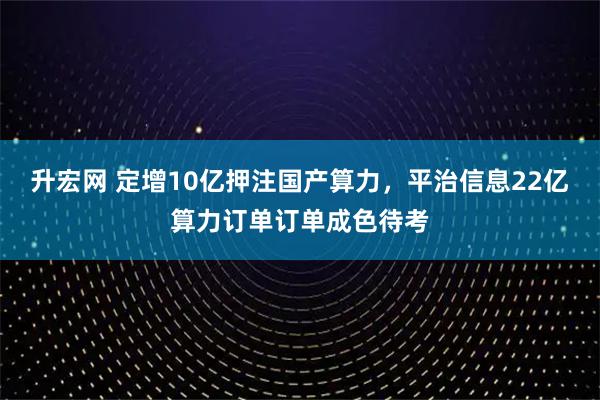 升宏网 定增10亿押注国产算力，平治信息22亿算力订单订单成色待考