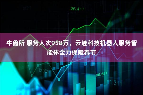 牛鑫所 服务人次958万，云迹科技机器人服务智能体全力保障春节
