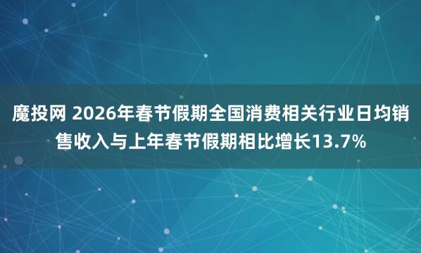 魔投网 2026年春节假期全国消费相关行业日均销售收入与上年春节假期相比增长13.7%
