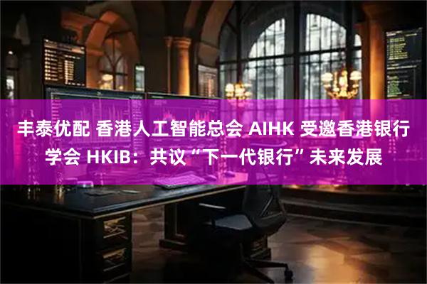 丰泰优配 香港人工智能总会 AIHK 受邀香港银行学会 HKIB：共议“下一代银行”未来发展