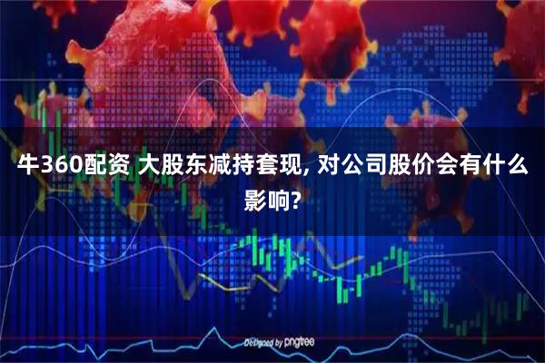 牛360配资 大股东减持套现, 对公司股价会有什么影响?
