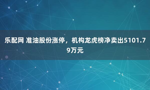 乐配网 准油股份涨停，机构龙虎榜净卖出5101.79万元