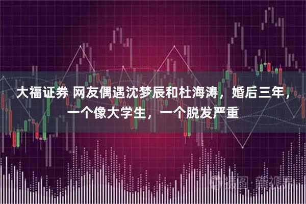 大福证券 网友偶遇沈梦辰和杜海涛，婚后三年，一个像大学生，一个脱发严重