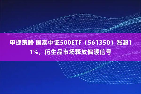 申捷策略 国泰中证500ETF（561350）涨超11%，衍生品市场释放偏暖信号