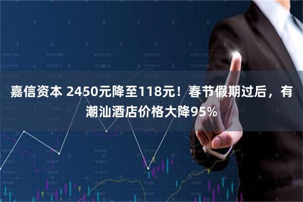 嘉信资本 2450元降至118元！春节假期过后，有潮汕酒店价格大降95%